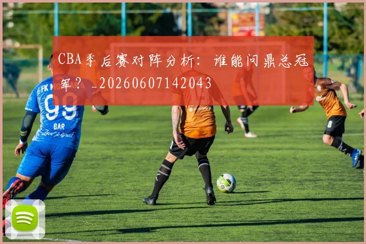 CBA季后赛对阵分析：谁能问鼎总冠军？_20260607142043