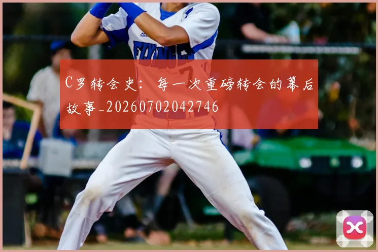 C罗转会史:每一次重磅转会的幕后故事_20260702042746