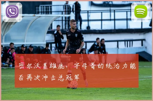 密尔沃基雄鹿,字母哥的统治力能否再次冲击总冠军
