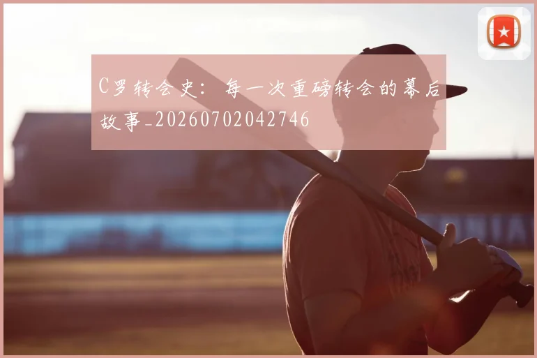 C罗转会史：每一次重磅转会的幕后故事_20260702042746