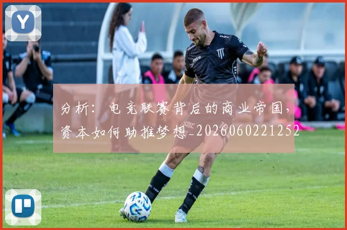 分析：电竞联赛背后的商业帝国，资本如何助推梦想_20260602212522_20260704173348