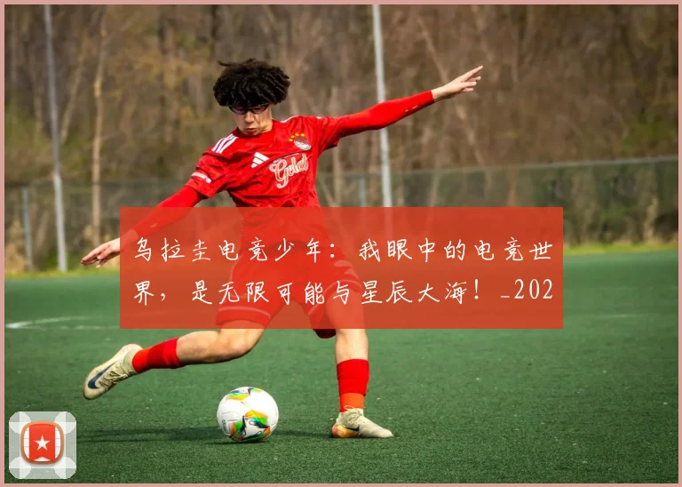 乌拉圭电竞少年：我眼中的电竞世界，是无限可能与星辰大海！_20260531151624_20260703212221