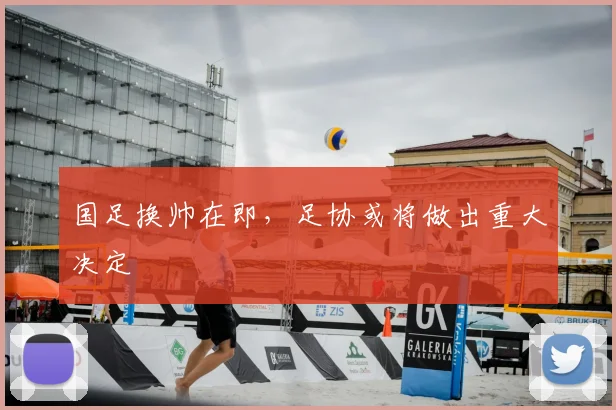 国足换帅在即，足协或将做出重大决定