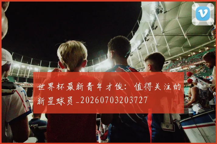 世界杯最新青年才俊:值得关注的新星球员_20260703203727