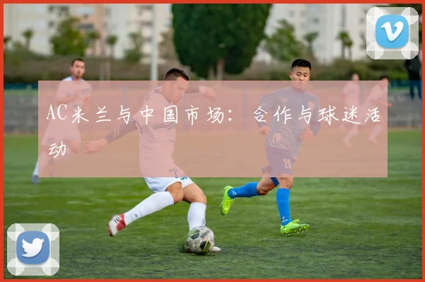 AC米兰与中国市场:合作与球迷活动
