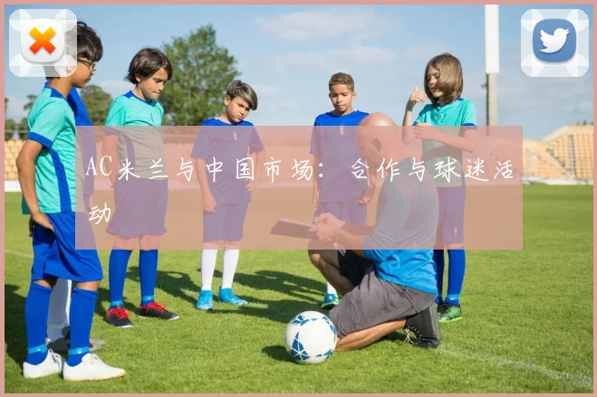 AC米兰与中国市场：合作与球迷活动