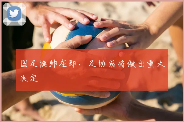 国足换帅在即,足协或将做出重大决定