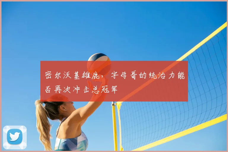 密尔沃基雄鹿，字母哥的统治力能否再次冲击总冠军