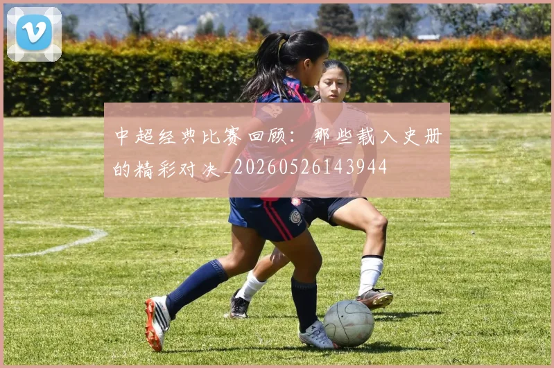 中超经典比赛回顾:那些载入史册的精彩对决_20260526143944