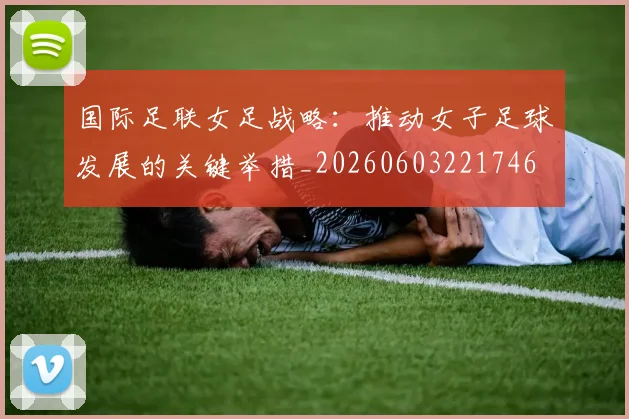 国际足联女足战略:推动女子足球发展的关键举措_20260603221746