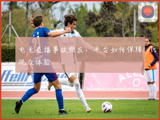 电竞直播事故频发,平台如何保障观众体验