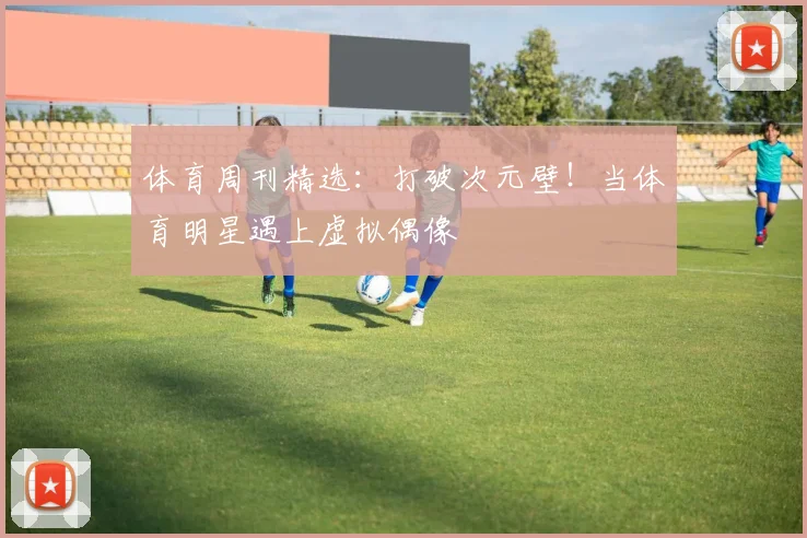 体育周刊精选:打破次元壁!当体育明星遇上虚拟偶像