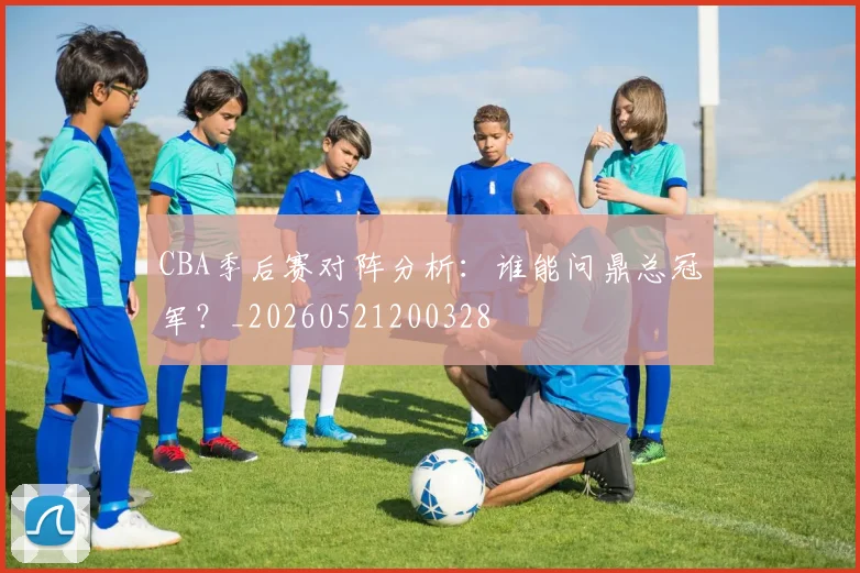 CBA季后赛对阵分析:谁能问鼎总冠军?_20260521200328